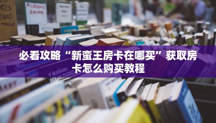 必看攻略“新蛮王房卡在哪买”获取房卡怎么购买教程 必看攻略“新蛮王房卡在哪买”获取房卡怎么购买教程