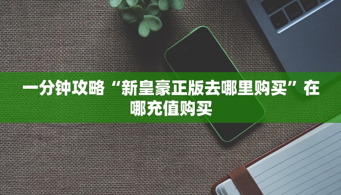 一分钟攻略“新皇豪正版去哪里购买”在哪充值购买