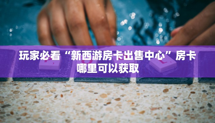 玩家必看“新西游房卡出售中心”房卡哪里可以获取